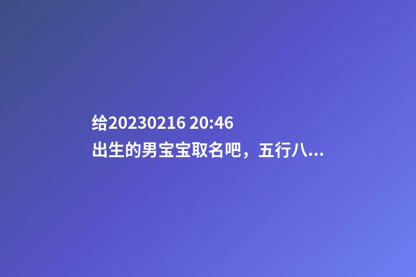 给2023.02.16 20:46出生的男宝宝取名吧，五行八字起名